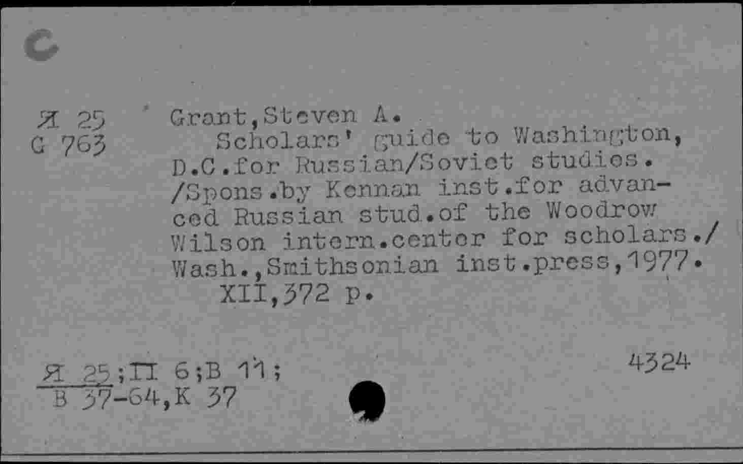 ﻿X 25
G 765
Grant,Steven A.
Scholars’ guide to Washington, D.C.for Russian/Soviet studios. /Spons.by Kennan inst.for advanced Russian stud.of the Woodrow Wilson intern.center for scholars./ Wash.,Smithsonian inst.press,1977• XII,572 p.
H 25	6;B 11;
B 57-64,K 57
4524